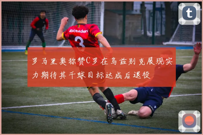 罗马里奥称赞C罗在乌兹别克展现实力期待其千球目标达成后退役